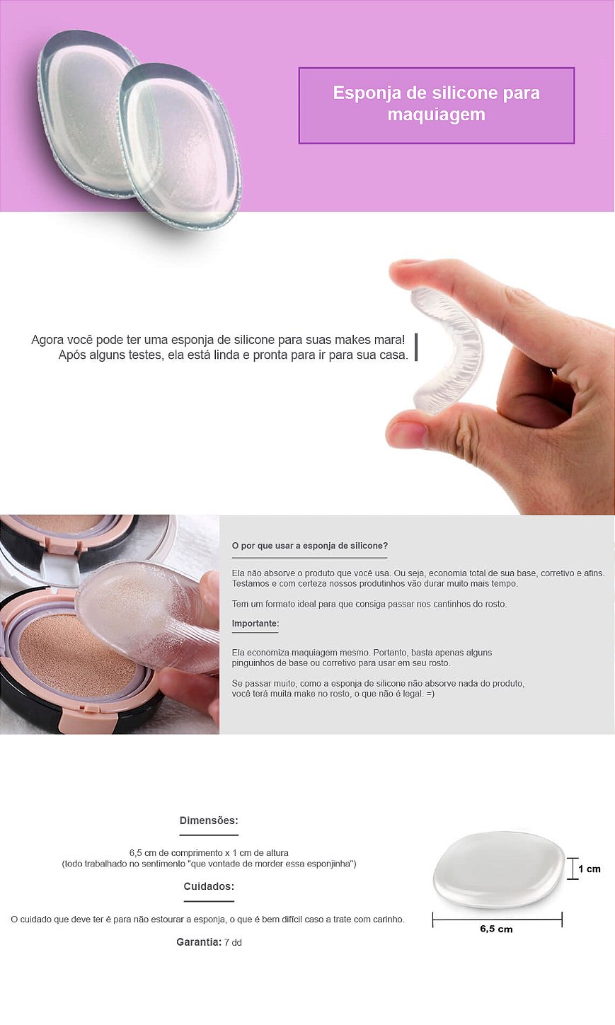 Agora você pode ter uma Esponja de Silicone para suas makes mara!  Após alguns testes, ela está linda e pronta para ir para sua casa.  O por que usar a Esponja de Silicone? 1- Ela não absorve o produto que você usa. Ou seja, economia total de sua base, corretivo e afins. Testamos e com certeza nossos produtinhos vão durar muito mais tempo. 2- Tem um formato ideal para que consiga passar nos cantinhos do rosto.  Importante:  Ela economiza maquiagem mesmo. Portanto, basta apenas alguns pinguinhos de base ou corretivo para usar em seu rosto. Se passar muito, como a esponja de silicone não absorve nada do produto, você terá muita make no rosto, o que não é legal. =)  Dimensões: 6,5 cm de comprimento x 1 cm de altura (todo trabalhado no sentimento "que vontade de morder essa esponjinha")  Cuidados: O cuidado que deve ter é para não estourar a esponja, o que é bem difícil caso a trate com carinho.   Garantia: 7 dd